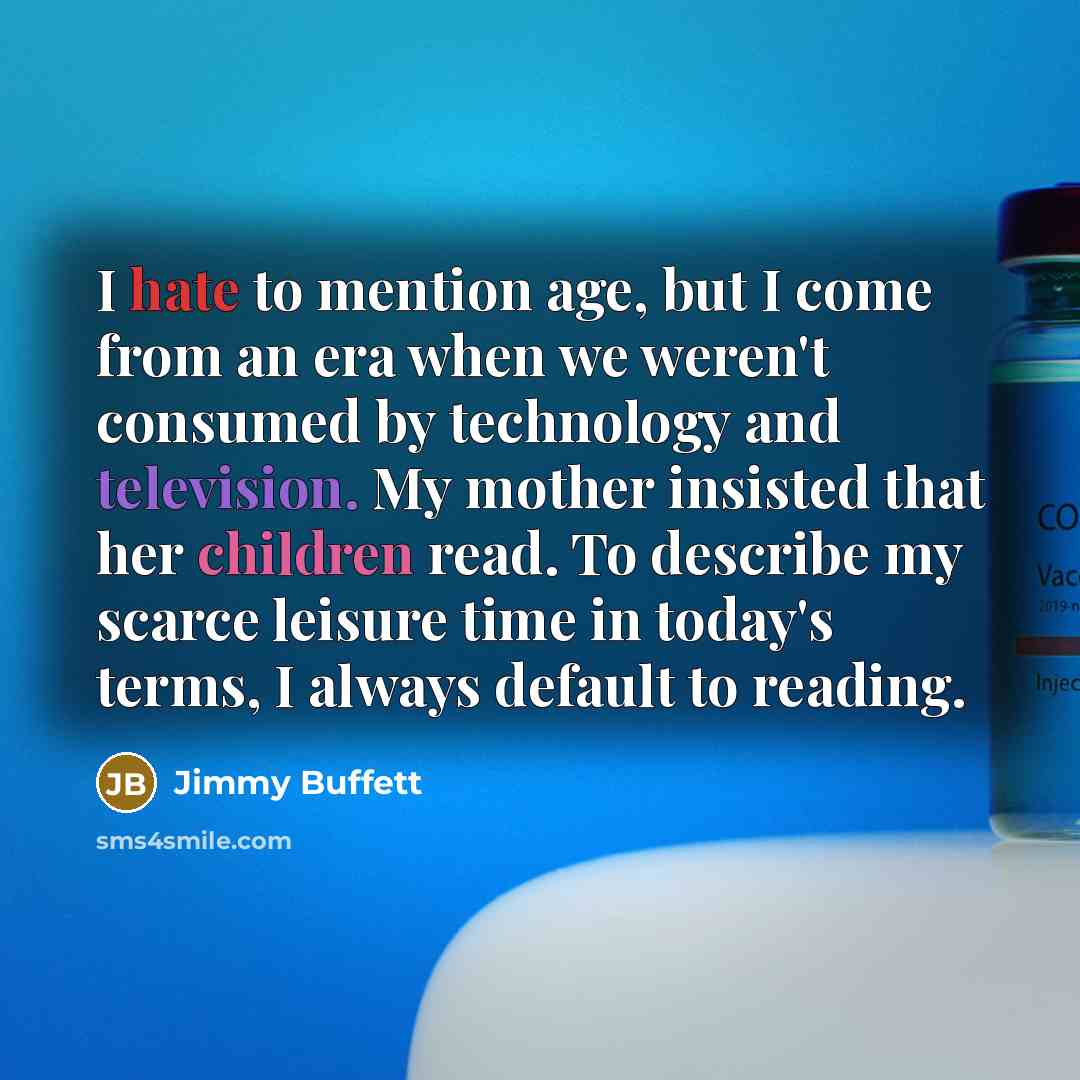 “I hate to mention age, but I come from an era when we weren't consumed by technology and television. My mother insisted that her children read. To describe my scarce leisure time in today's terms, I always default to reading.” quote by Jimmy Buffett