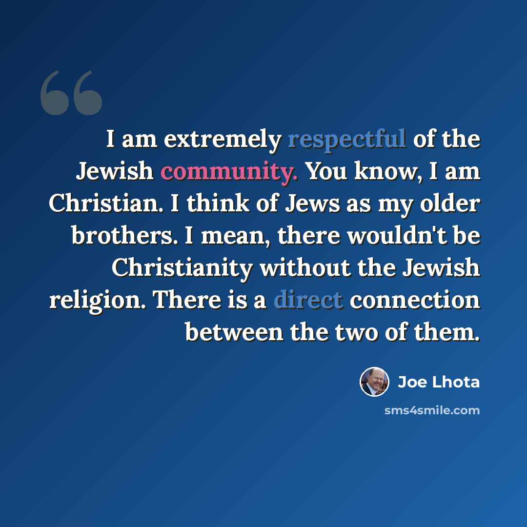 “I am extremely respectful of the Jewish community. You know, I am Christian. I think of Jews as my older brothers. I mean, there wouldn't be Christianity without the Jewish religion. There is a direct connection between the two of them.” quote by Joe Lhota