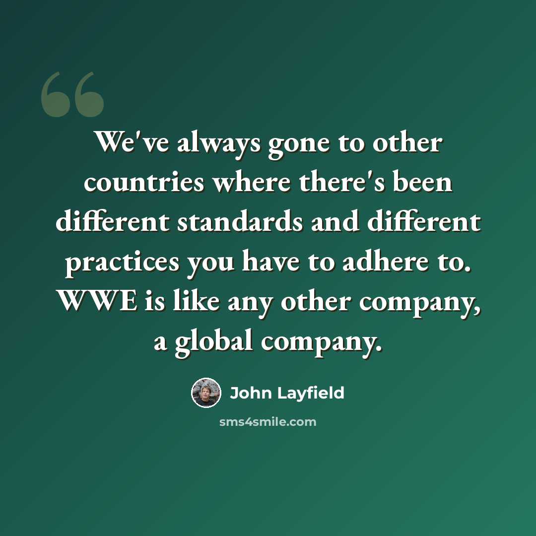 “We've always gone to other countries where there's been different standards and different practices you have to adhere to. WWE is like any other company, a global company.” quote by John Layfield