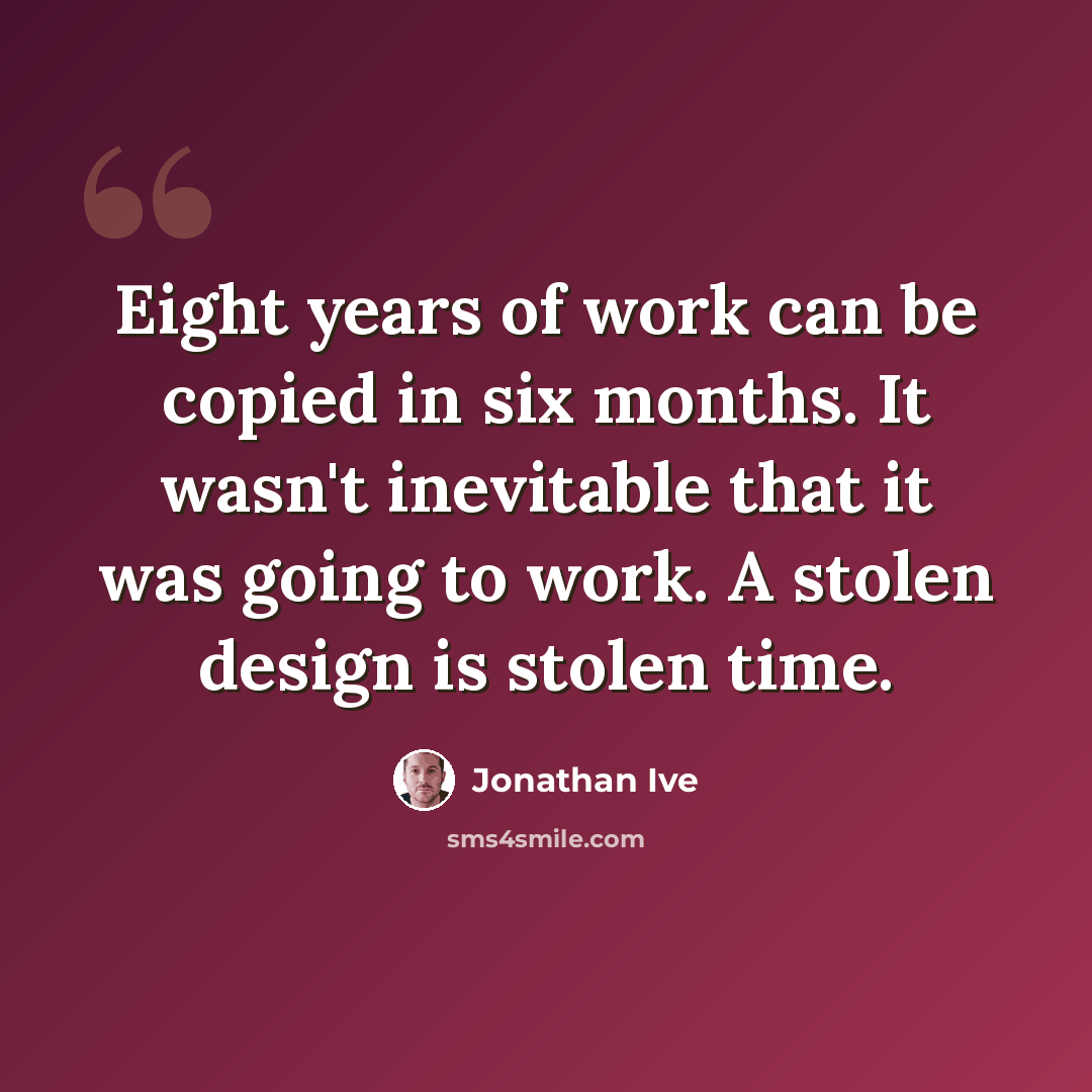 “Eight years of work can be copied in six months. It wasn't inevitable that it was going to work. A stolen design is stolen time.” quote by Jonathan Ive