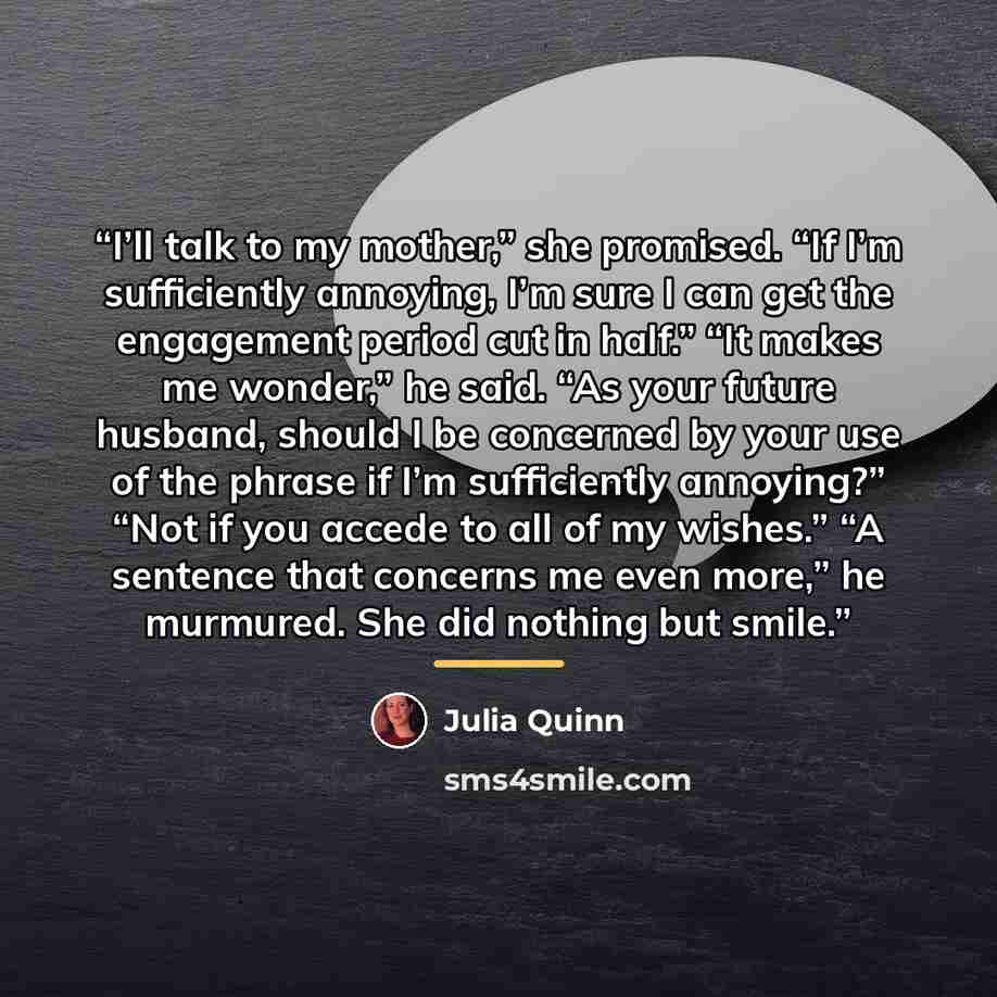 “I’ll talk to my mother,” she promised. “If I’m sufficiently annoying, I’m sure I can get the engagement period cut in half.” “It makes me wonder,” he said. “As your future husband, should I be concerned by your use of the phrase if I’m sufficiently annoying?” “Not if you accede to all of my…” quote by Julia Quinn