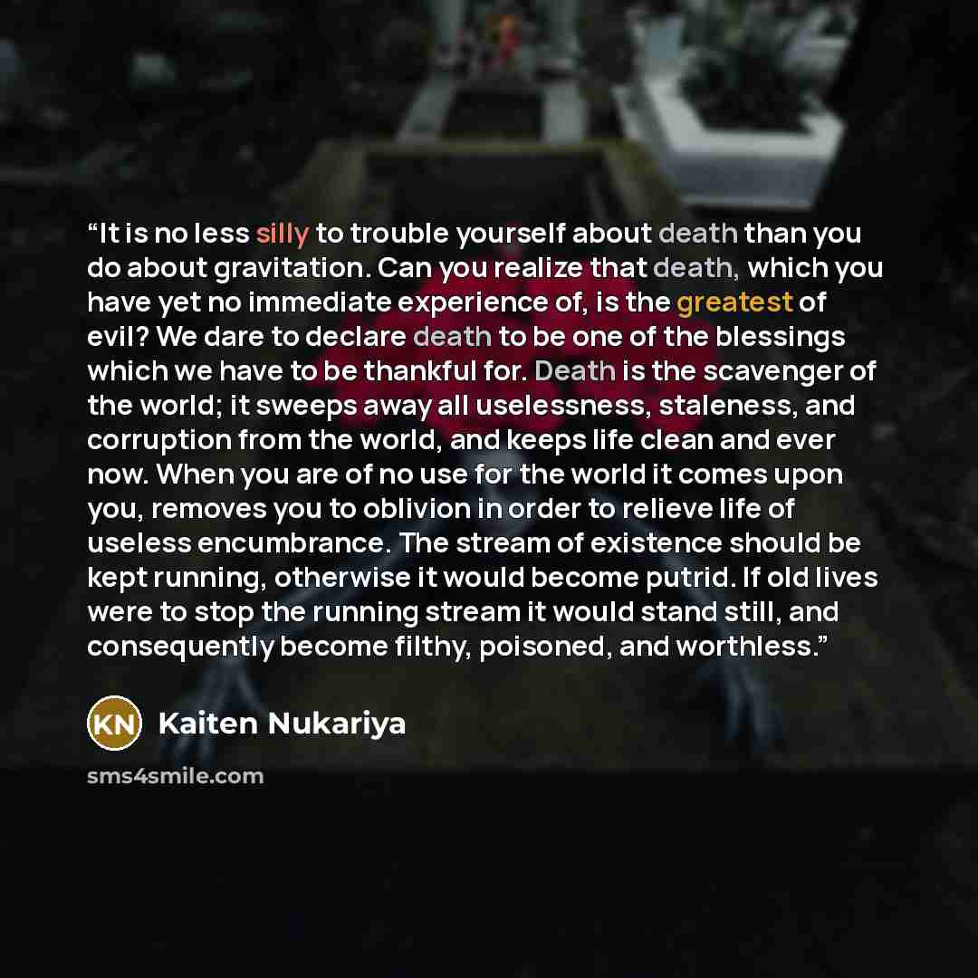 “It is no less silly to trouble yourself about death than you do about gravitation. Can you realize that death, which you have yet no immediate experience of, is the greatest of evil? We dare to declare death to be one of the blessings which we have to be thankful for. Death is the scavenger of the…” quote by Kaiten Nukariya