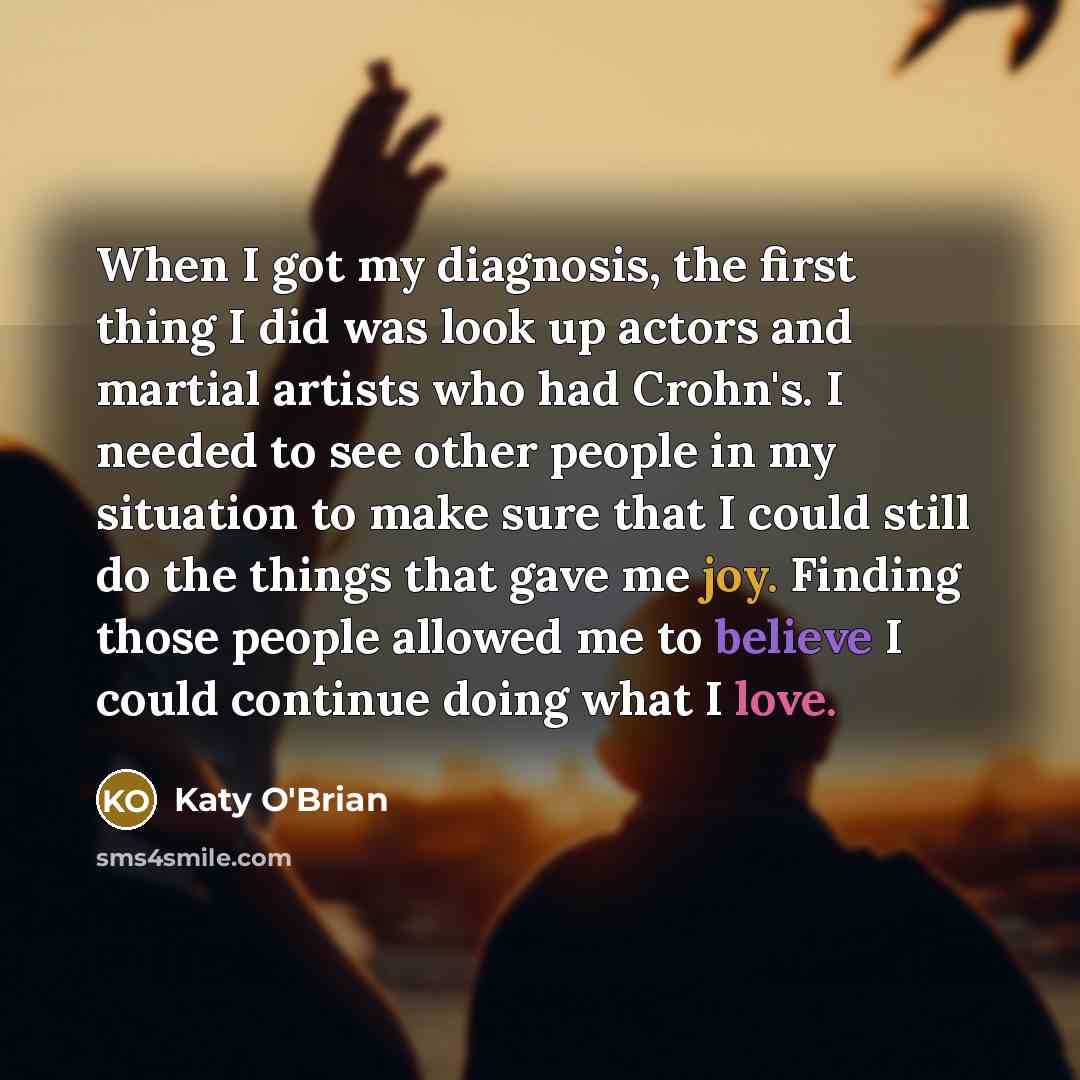 “When I got my diagnosis, the first thing I did was look up actors and martial artists who had Crohn's. I needed to see other people in my situation to make sure that I could still do the things that gave me joy. Finding those people allowed me to believe I could continue doing what I love.” quote by Katy O'Brian