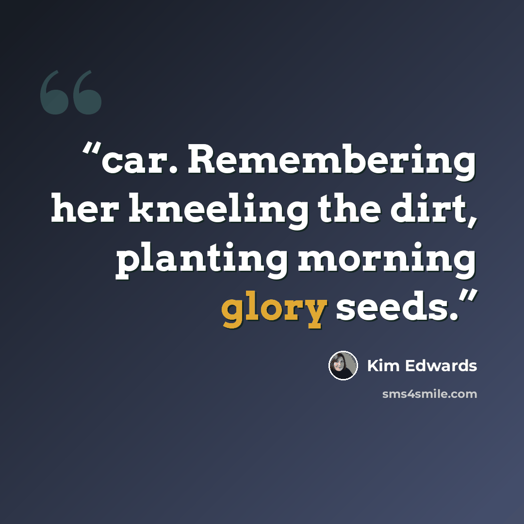 “car. Remembering her kneeling the dirt, planting morning glory seeds.” quote by Kim Edwards