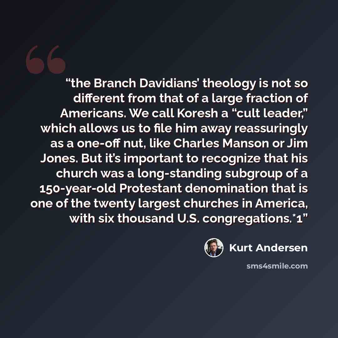 “the Branch Davidians’ theology is not so different from that of a large fraction of Americans. We call Koresh a “cult leader,” which allows us to file him away reassuringly as a one-off nut, like Charles Manson or Jim Jones. But it’s important to recognize that his church was a long-standing…” quote by Kurt Andersen