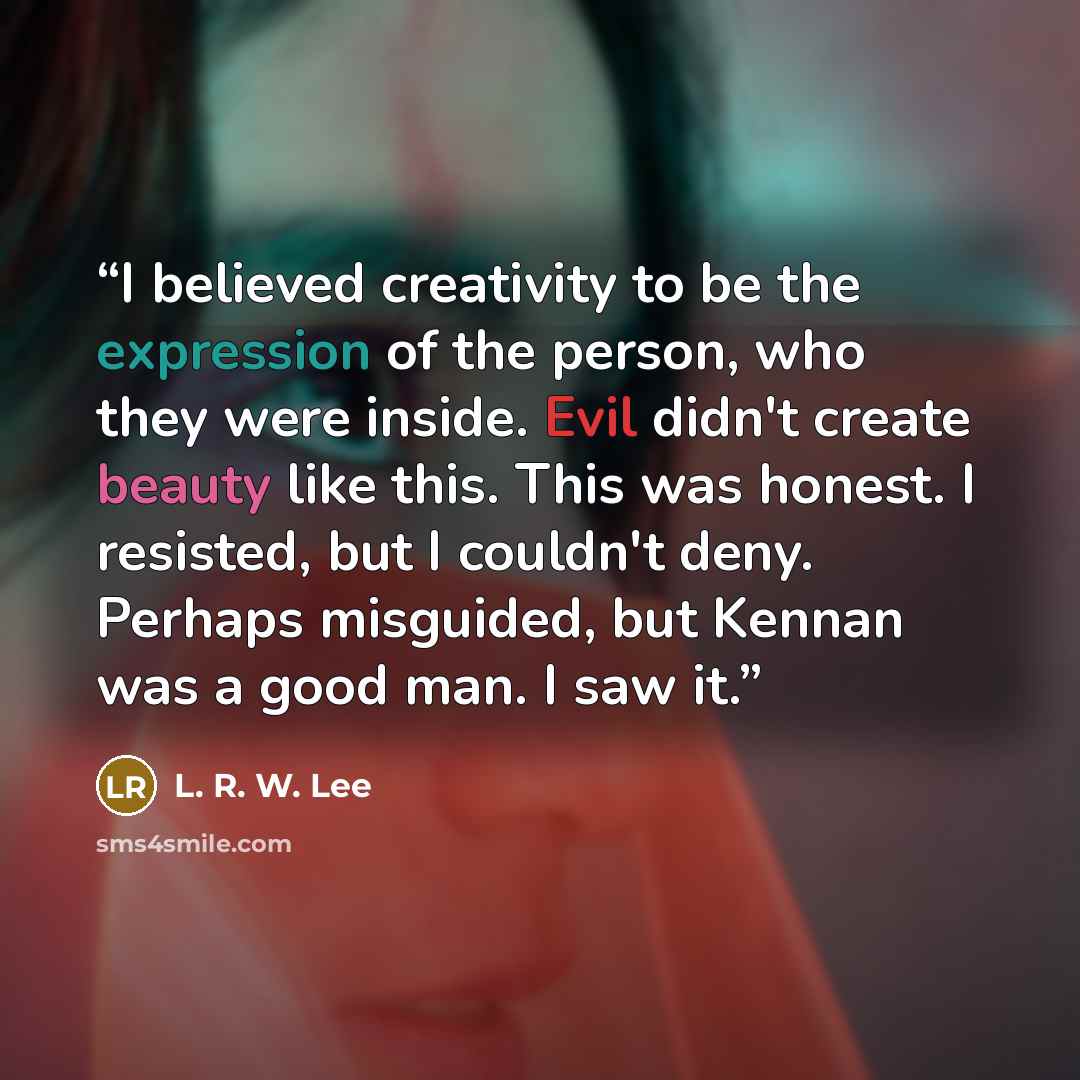 “I believed creativity to be the expression of the person, who they were inside. Evil didn't create beauty like this. This was honest. I resisted, but I couldn't deny. Perhaps misguided, but Kennan was a good man. I saw it.” quote by L. R. W. Lee