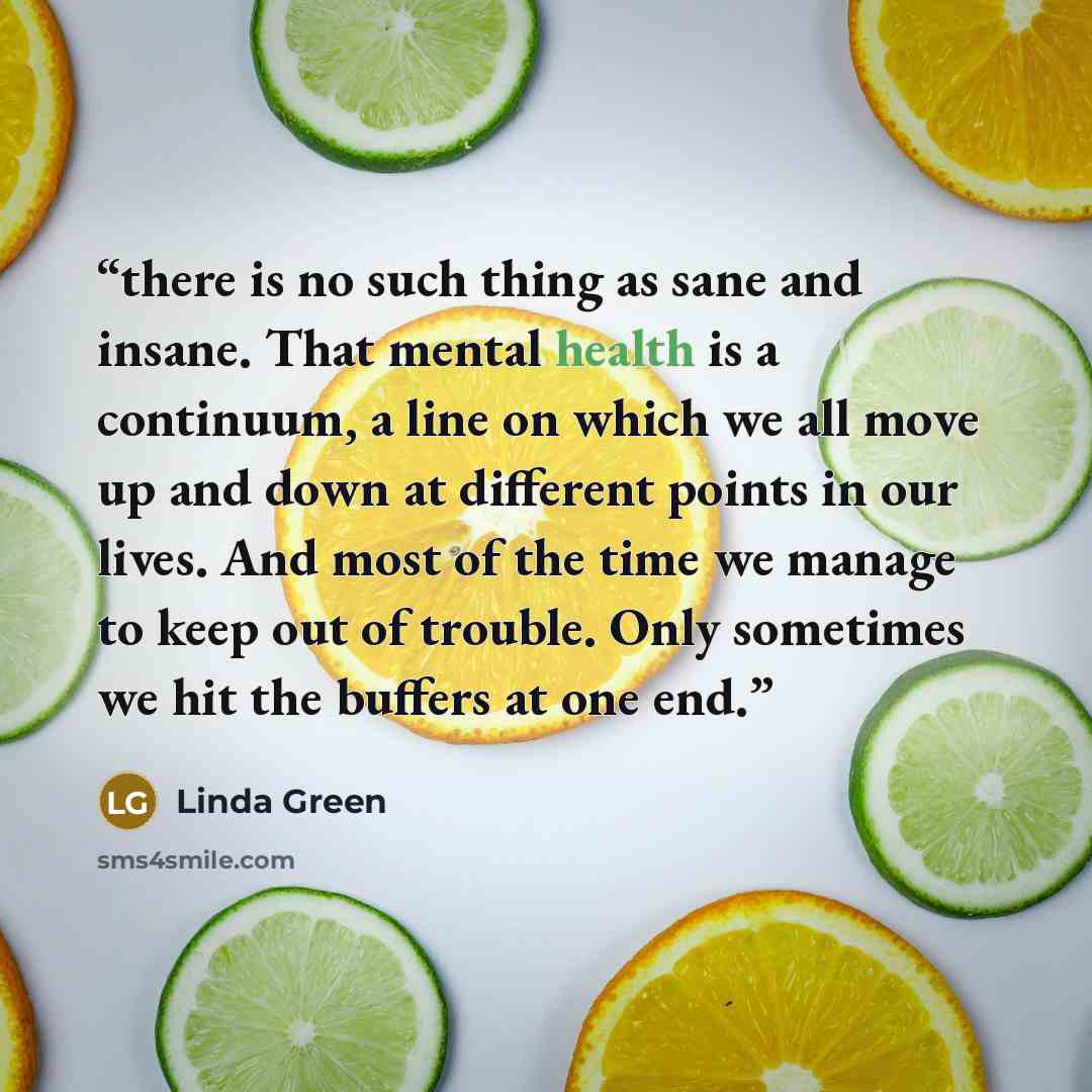 “there is no such thing as sane and insane. That mental health is a continuum, a line on which we all move up and down at different points in our lives. And most of the time we manage to keep out of trouble. Only sometimes we hit the buffers at one end.” quote by Linda Green