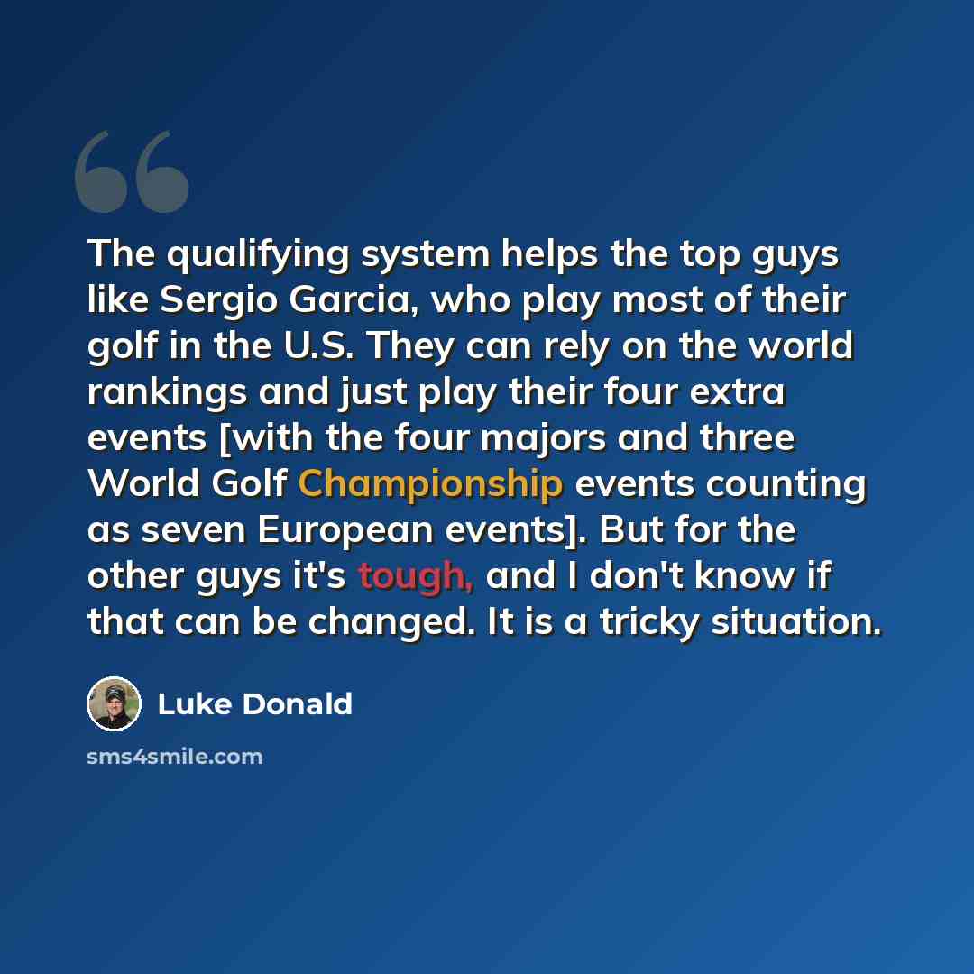 “The qualifying system helps the top guys like Sergio Garcia, who play most of their golf in the U.S. They can rely on the world rankings and just play their four extra events [with the four majors and three World Golf Championship events counting as seven European events]. But for the other guys…” quote by Luke Donald