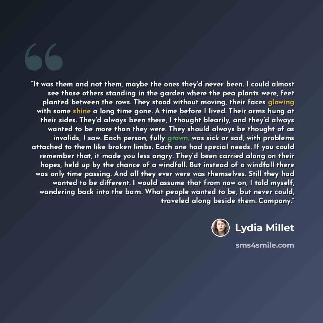 “It was them and not them, maybe the ones they’d never been. I could almost see those others standing in the garden where the pea plants were, feet planted between the rows. They stood without moving, their faces glowing with some shine a long time gone. A time before I lived. Their arms hung at…” quote by Lydia Millet