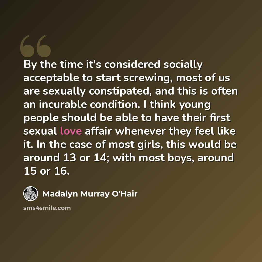 “By the time it's considered socially acceptable to start screwing, most of us are sexually constipated, and this is often an incurable condition. I think young people should be able to have their first sexual love affair whenever they feel like it. In the case of most girls, this would be around…” quote by Madalyn Murray O'Hair