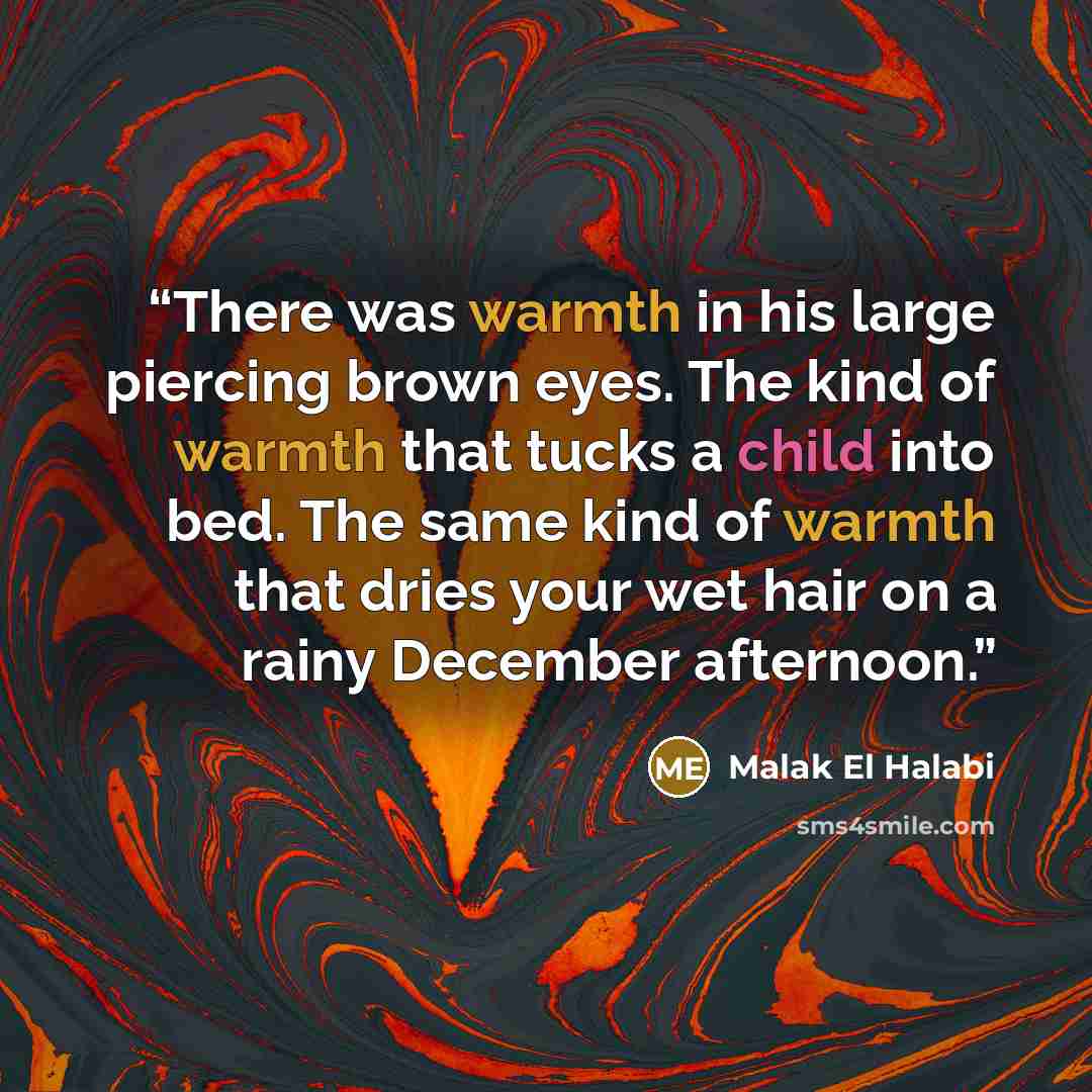 “There was warmth in his large piercing brown eyes. The kind of warmth that tucks a child into bed. The same kind of warmth that dries your wet hair on a rainy December afternoon.” quote by Malak El Halabi