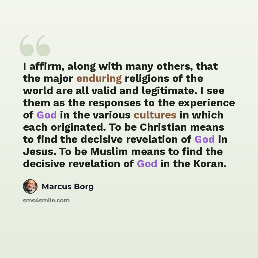 “I affirm, along with many others, that the major enduring religions of the world are all valid and legitimate. I see them as the responses to the experience of God in the various cultures in which each originated. To be Christian means to find the decisive revelation of God in Jesus. To be Muslim…” quote by Marcus Borg