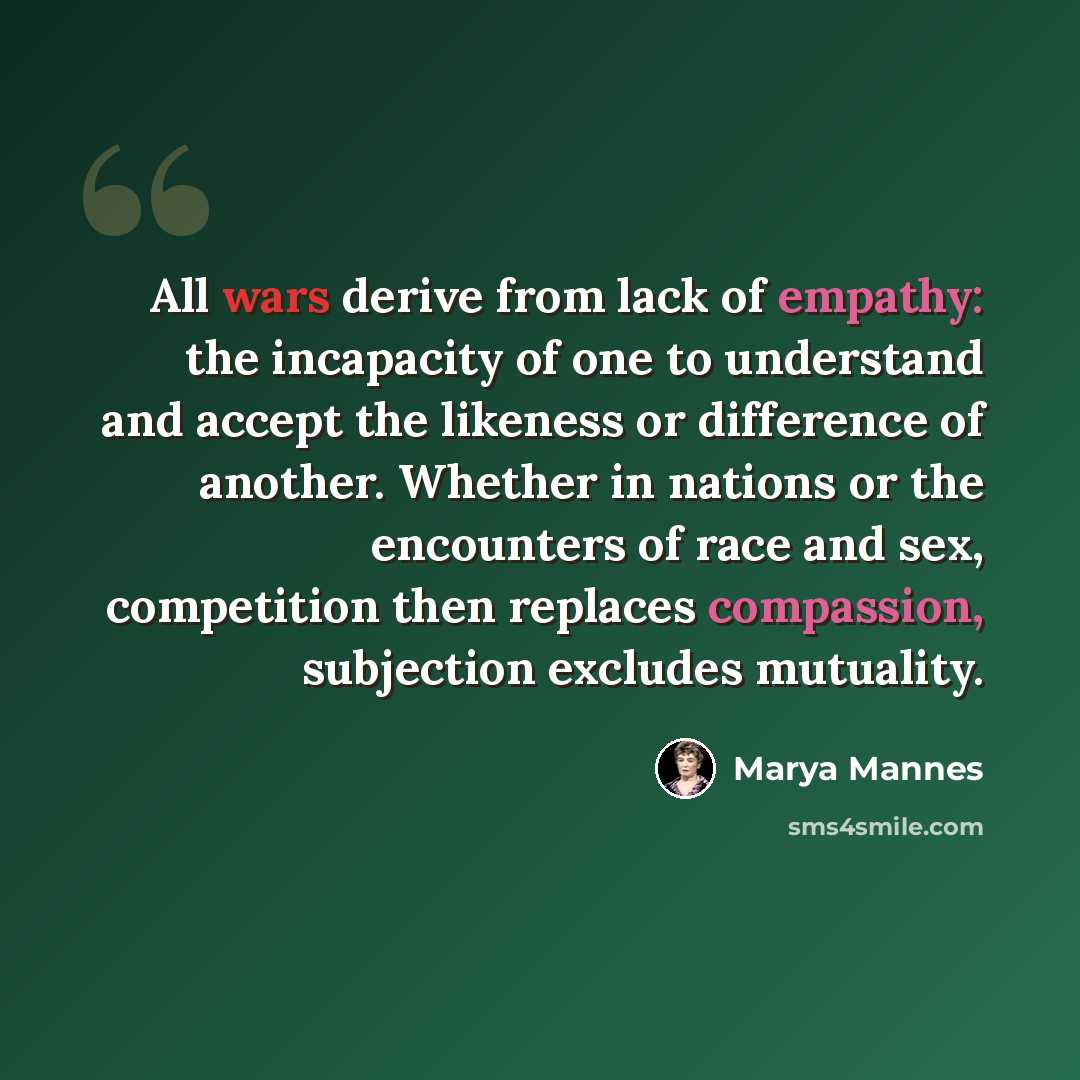 “All wars derive from lack of empathy: the incapacity of one to understand and accept the likeness or difference of another. Whether in nations or the encounters of race and sex, competition then replaces compassion, subjection excludes mutuality.” quote by Marya Mannes