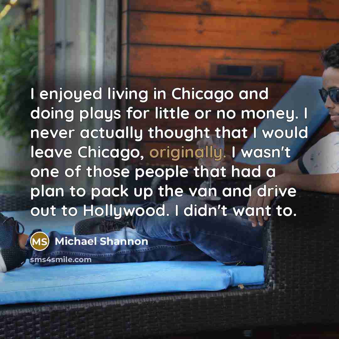 “I enjoyed living in Chicago and doing plays for little or no money. I never actually thought that I would leave Chicago, originally. I wasn't one of those people that had a plan to pack up the van and drive out to Hollywood. I didn't want to.” quote by Michael Shannon