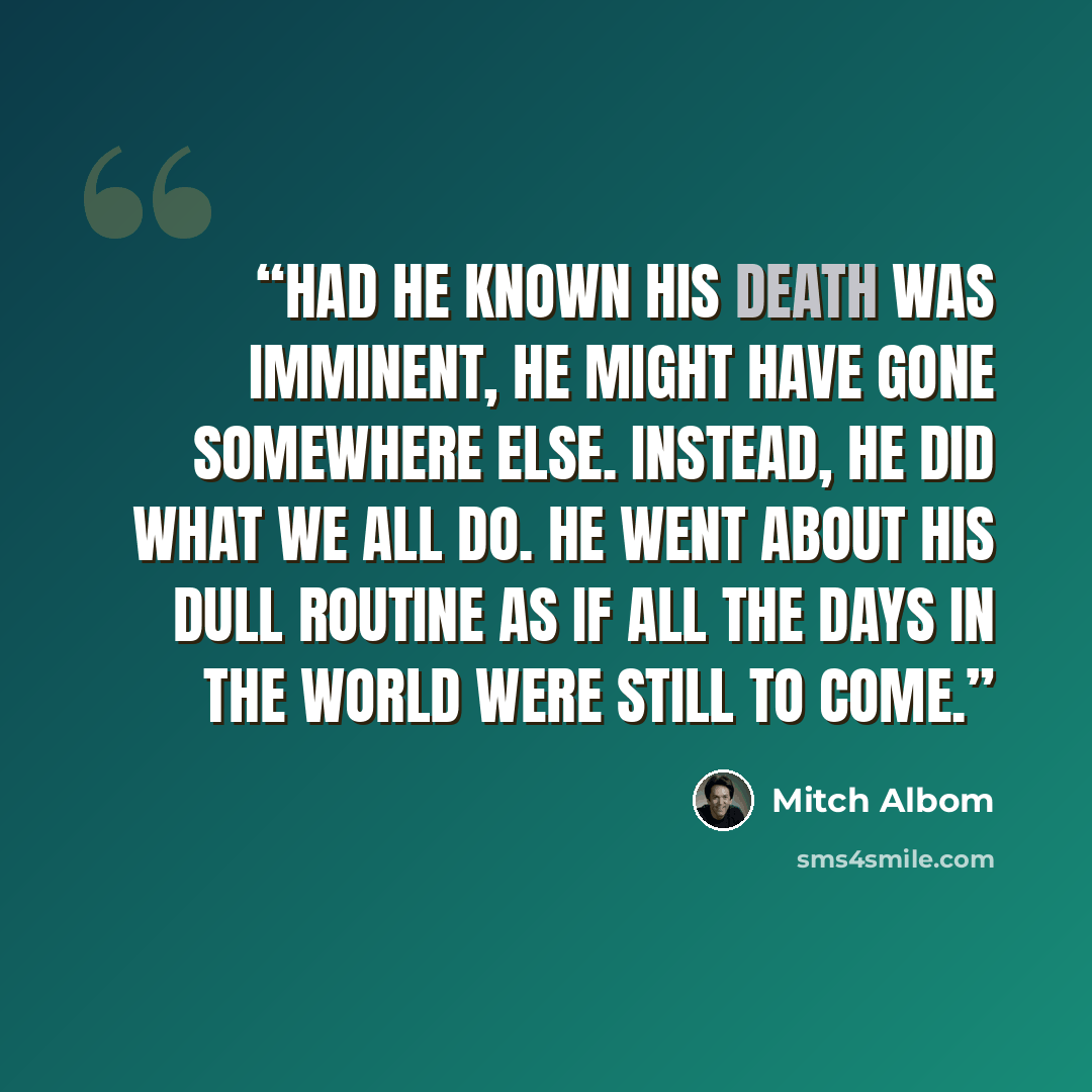 “Had he known his death was imminent, he might have gone somewhere else. Instead, he did what we all do. He went about his dull routine as if all the days in the world were still to come.” quote by Mitch Albom