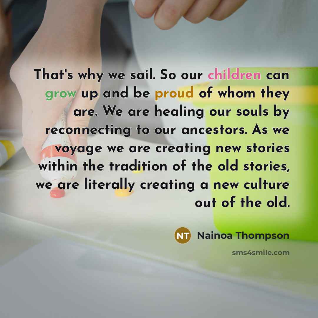 “That's why we sail. So our children can grow up and be proud of whom they are. We are healing our souls by reconnecting to our ancestors. As we voyage we are creating new stories within the tradition of the old stories, we are literally creating a new culture out of the old.” quote by Nainoa Thompson