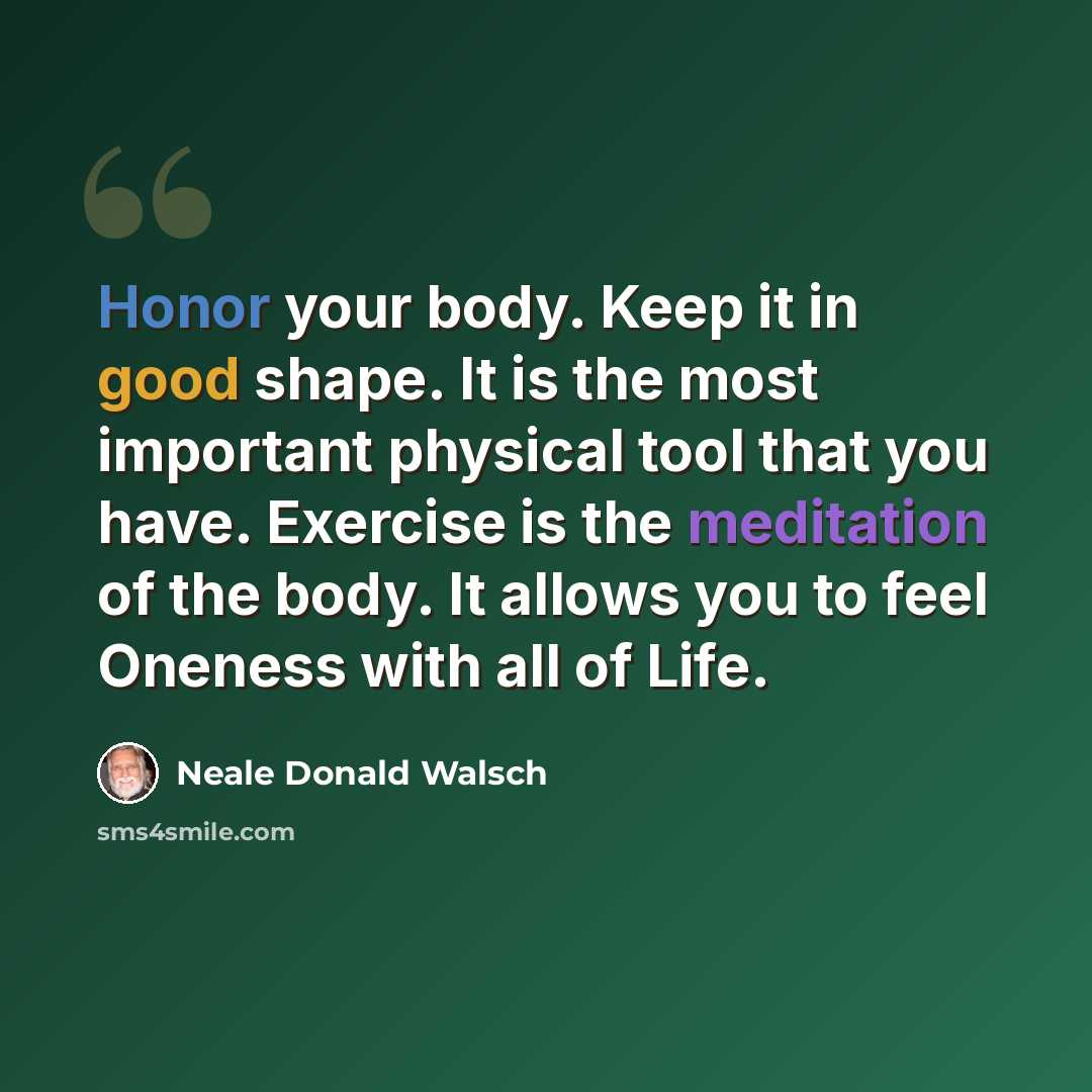 “Honor your body. Keep it in good shape. It is the most important physical tool that you have. Exercise is the meditation of the body. It allows you to feel Oneness with all of Life.” quote by Neale Donald Walsch