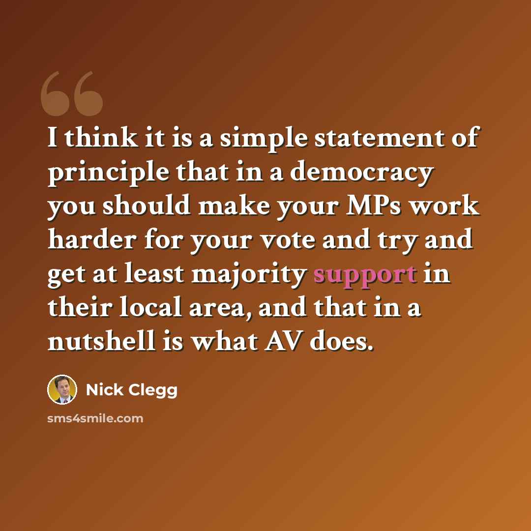 “I think it is a simple statement of principle that in a democracy you should make your MPs work harder for your vote and try and get at least majority support in their local area, and that in a nutshell is what AV does.” quote by Nick Clegg