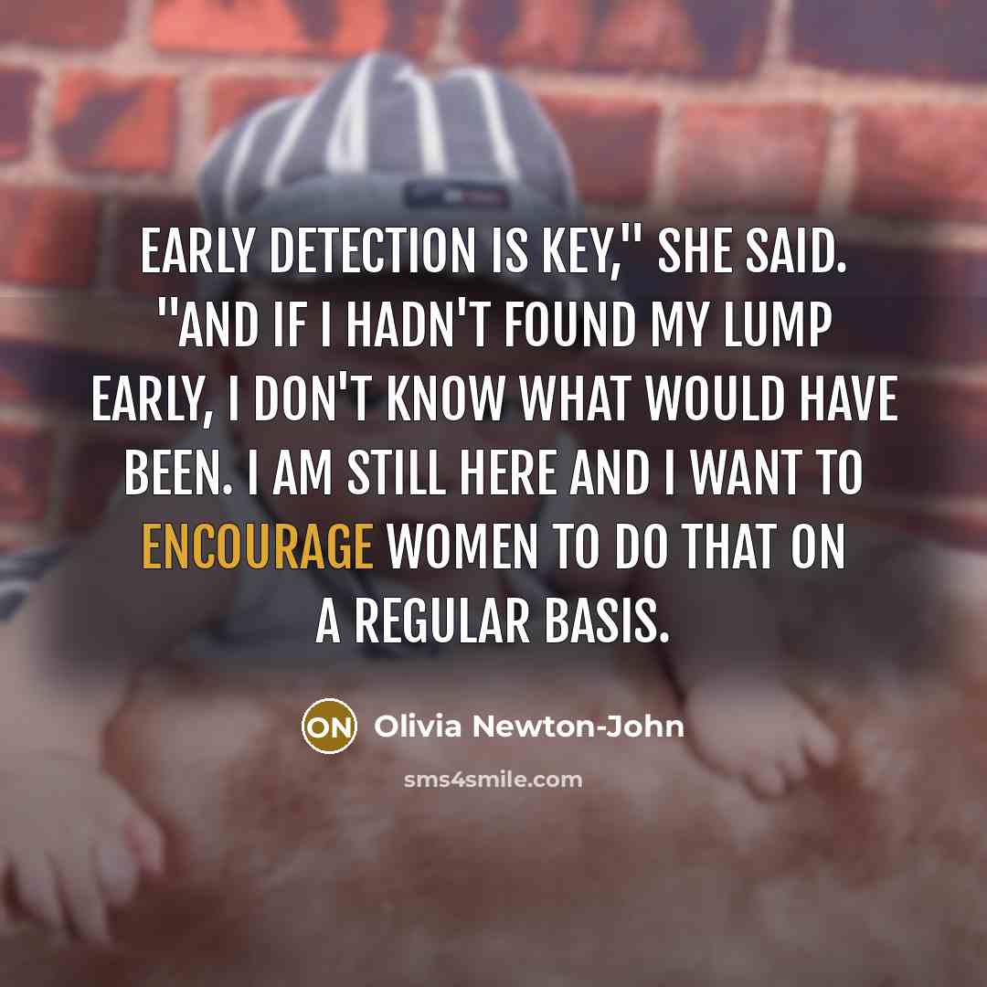 “Early detection is key," she said. "And if I hadn't found my lump early, I don't know what would have been. I am still here and I want to encourage women to do that on a regular basis.” quote by Olivia Newton-John