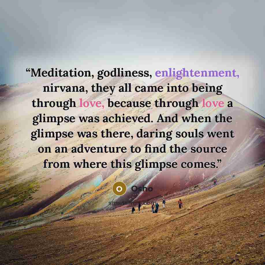 “Meditation, godliness, enlightenment, nirvana, they all came into being through love, because through love a glimpse was achieved. And when the glimpse was there, daring souls went on an adventure to find the source from where this glimpse comes.” quote by Osho