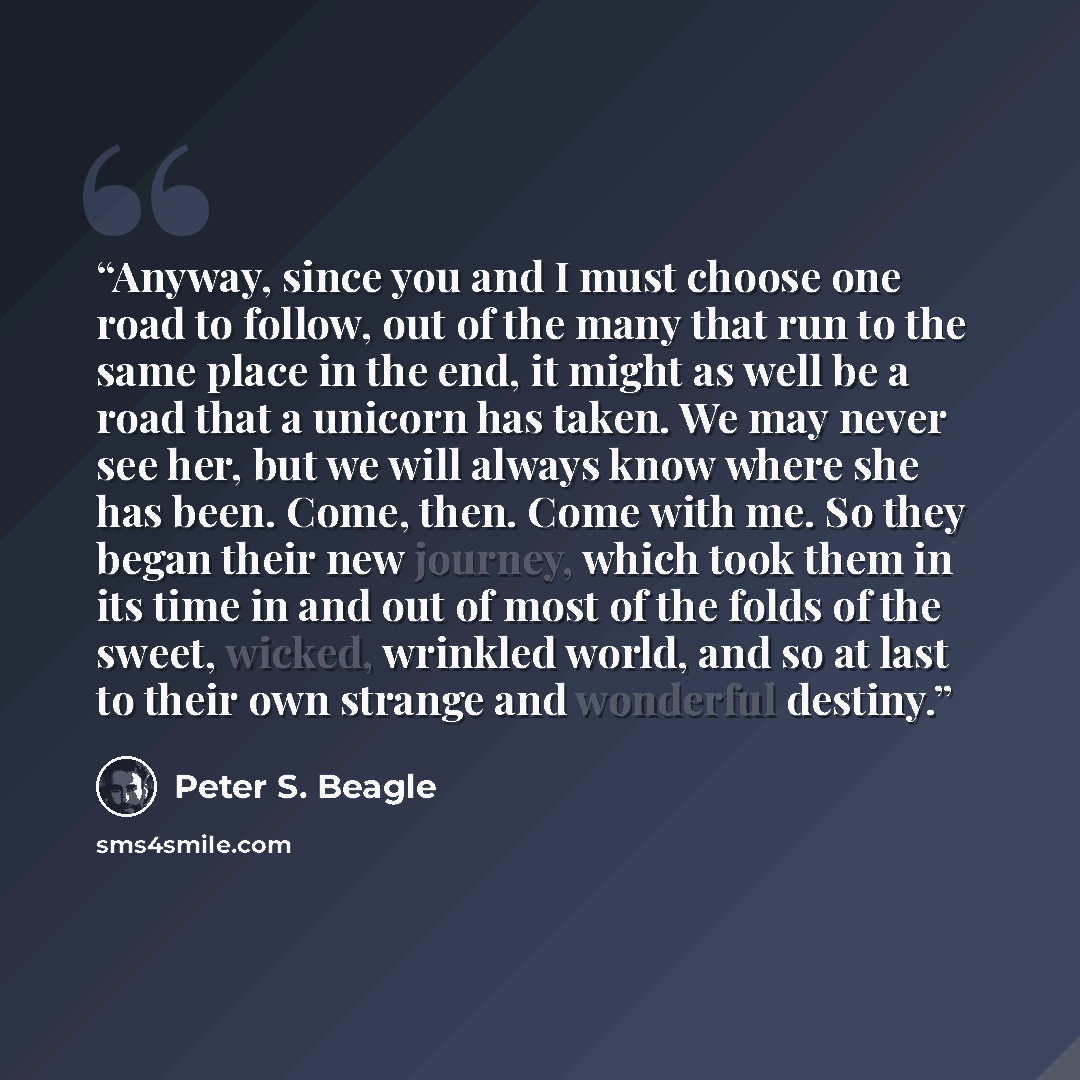 “Anyway, since you and I must choose one road to follow, out of the many that run to the same place in the end, it might as well be a road that a unicorn has taken. We may never see her, but we will always know where she has been. Come, then. Come with me. So they began their new journey, which…” quote by Peter S. Beagle