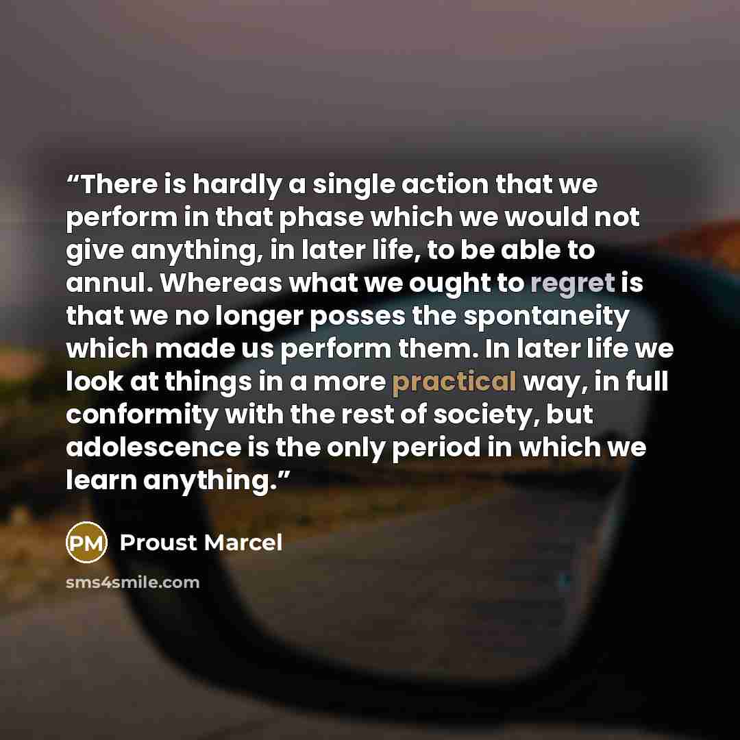 “There is hardly a single action that we perform in that phase which we would not give anything, in later life, to be able to annul. Whereas what we ought to regret is that we no longer posses the spontaneity which made us perform them. In later life we look at things in a more practical way, in…” quote by Proust Marcel