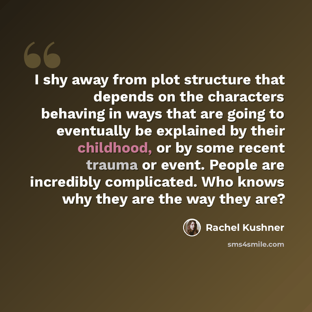 “I shy away from plot structure that depends on the characters behaving in ways that are going to eventually be explained by their childhood, or by some recent trauma or event. People are incredibly complicated. Who knows why they are the way they are?” quote by Rachel Kushner