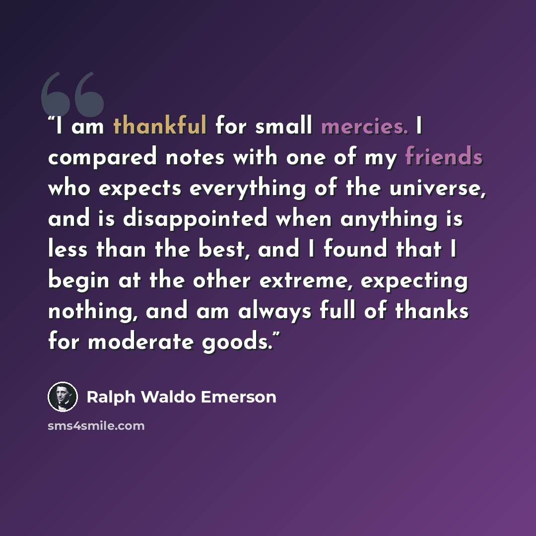 “I am thankful for small mercies. I compared notes with one of my friends who expects everything of the universe, and is disappointed when anything is less than the best, and I found that I begin at the other extreme, expecting nothing, and am always full of thanks for moderate goods.” quote by Ralph Waldo Emerson