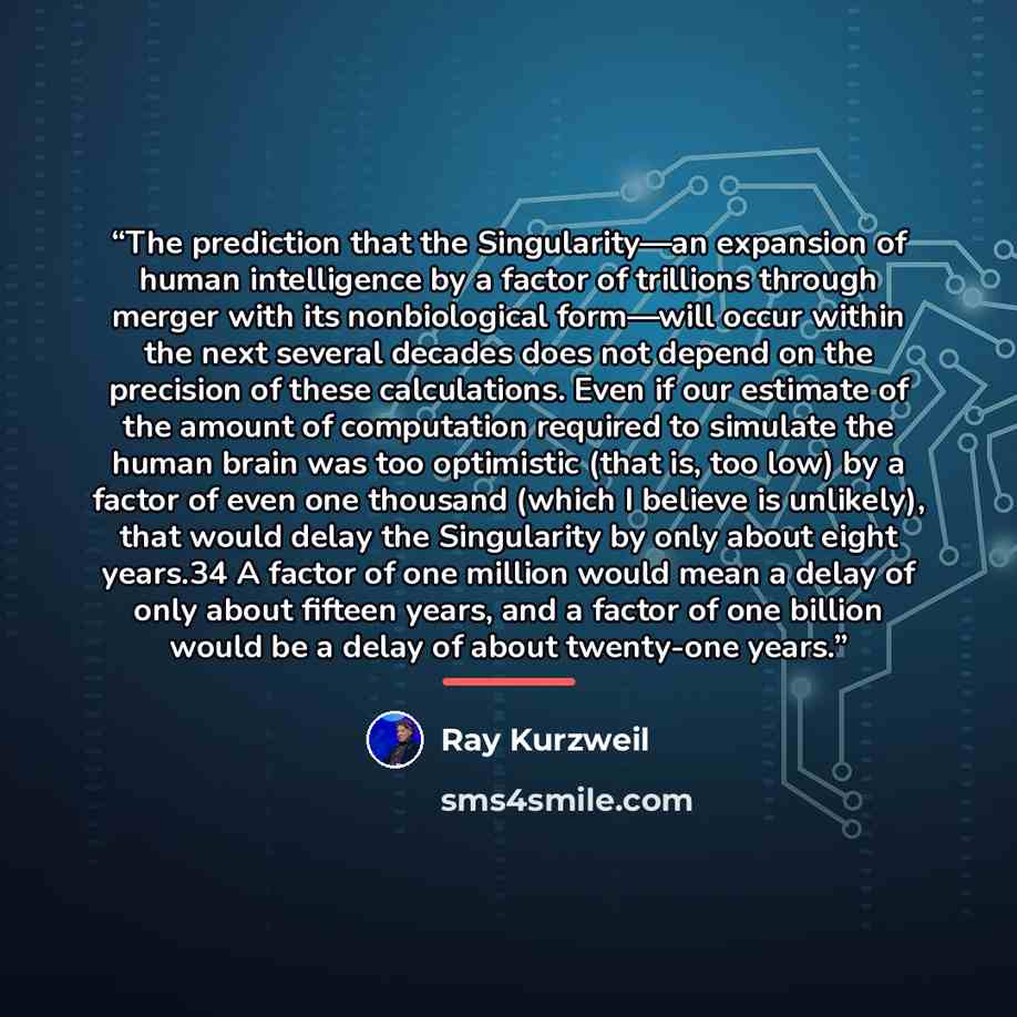 “The prediction that the Singularity—an expansion of human intelligence by a factor of trillions through merger with its nonbiological form—will occur within the next several decades does not depend on the precision of these calculations. Even if our estimate of the amount of computation required…” quote by Ray Kurzweil