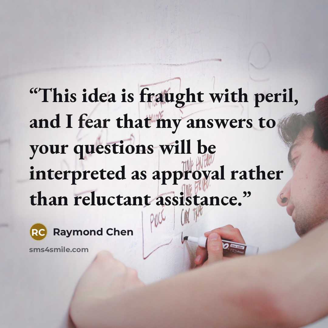 “This idea is fraught with peril, and I fear that my answers to your questions will be interpreted as approval rather than reluctant assistance.” quote by Raymond Chen