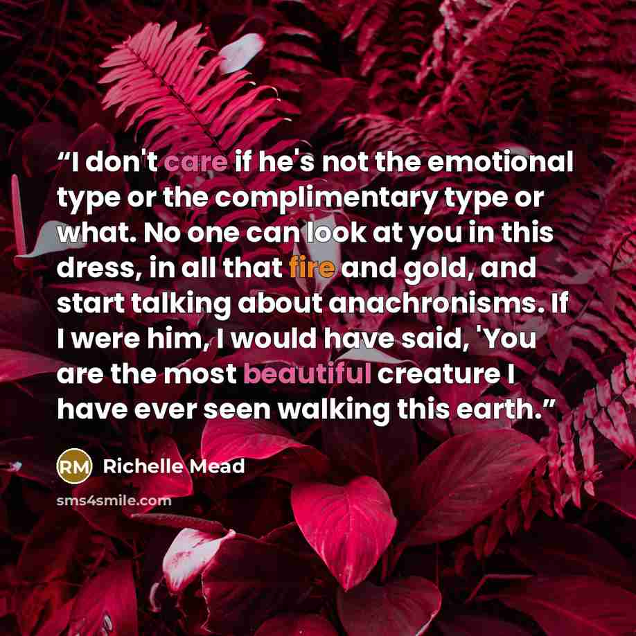 “I don't care if he's not the emotional type or the complimentary type or what. No one can look at you in this dress, in all that fire and gold, and start talking about anachronisms. If I were him, I would have said, 'You are the most beautiful creature I have ever seen walking this earth.” quote by Richelle Mead