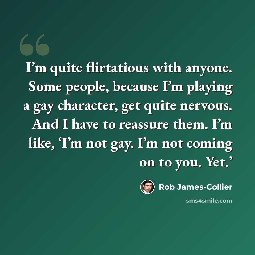 “I’m quite flirtatious with anyone. Some people, because I’m playing a gay character, get quite nervous. And I have to reassure them. I’m like, ‘I’m not gay. I’m not coming on to you. Yet.’” quote by Rob James-Collier
