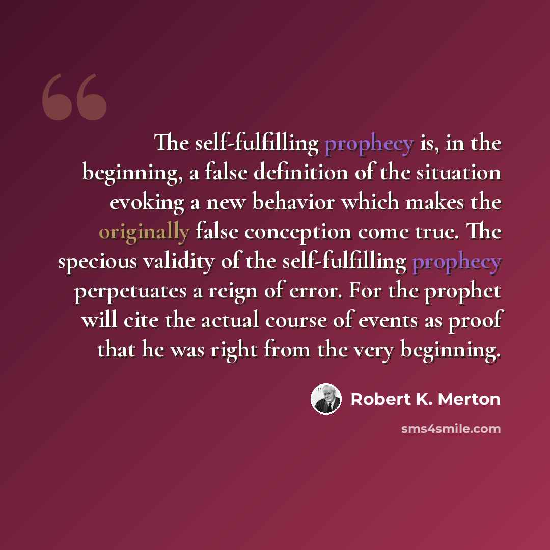 “The self-fulfilling prophecy is, in the beginning, a false definition of the situation evoking a new behavior which makes the originally false conception come true. The specious validity of the self-fulfilling prophecy perpetuates a reign of error. For the prophet will cite the actual course of…” quote by Robert K. Merton
