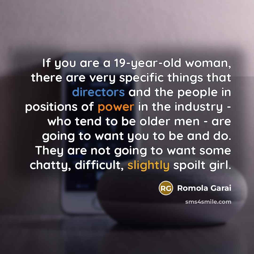 “If you are a 19-year-old woman, there are very specific things that directors and the people in positions of power in the industry - who tend to be older men - are going to want you to be and do. They are not going to want some chatty, difficult, slightly spoilt girl.” quote by Romola Garai