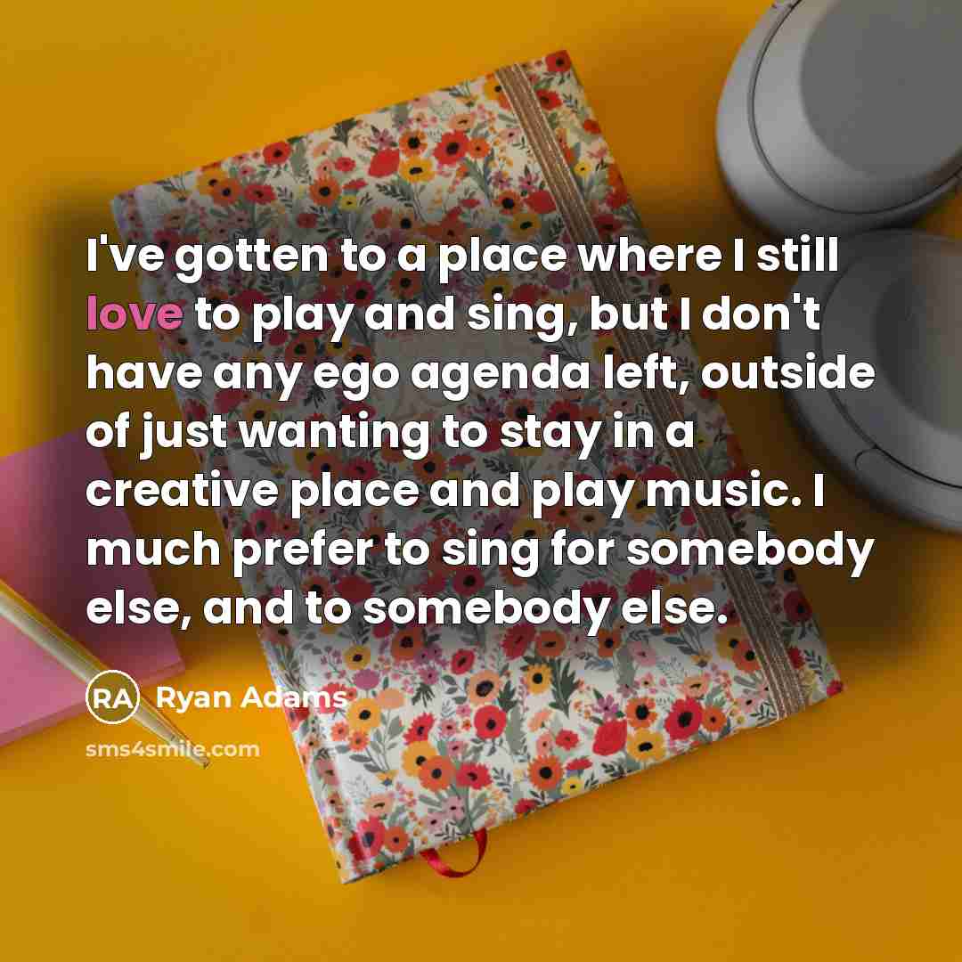 “I've gotten to a place where I still love to play and sing, but I don't have any ego agenda left, outside of just wanting to stay in a creative place and play music. I much prefer to sing for somebody else, and to somebody else.” quote by Ryan Adams