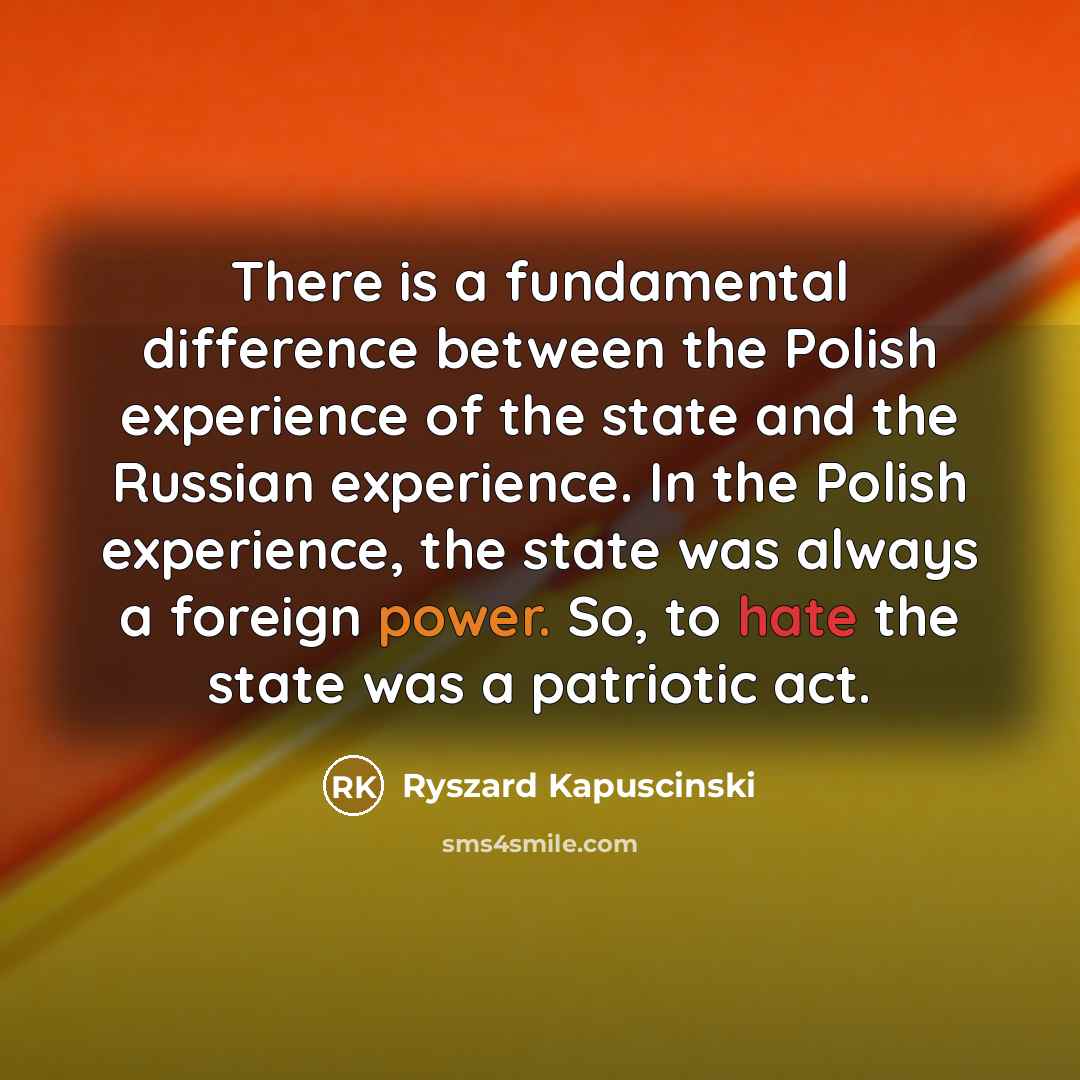“There is a fundamental difference between the Polish experience of the state and the Russian experience. In the Polish experience, the state was always a foreign power. So, to hate the state was a patriotic act.” quote by Ryszard Kapuscinski