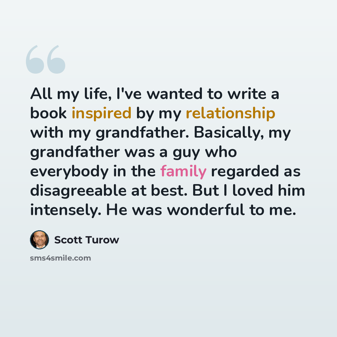 “All my life, I've wanted to write a book inspired by my relationship with my grandfather. Basically, my grandfather was a guy who everybody in the family regarded as disagreeable at best. But I loved him intensely. He was wonderful to me.” quote by Scott Turow