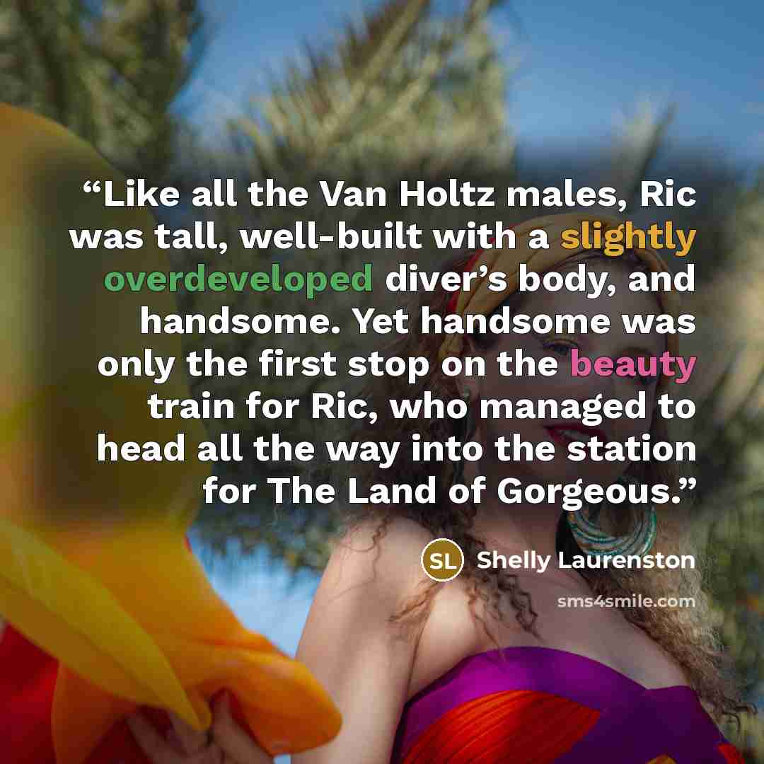 “Like all the Van Holtz males, Ric was tall, well-built with a slightly overdeveloped diver’s body, and handsome. Yet handsome was only the first stop on the beauty train for Ric, who managed to head all the way into the station for The Land of Gorgeous.” quote by Shelly Laurenston