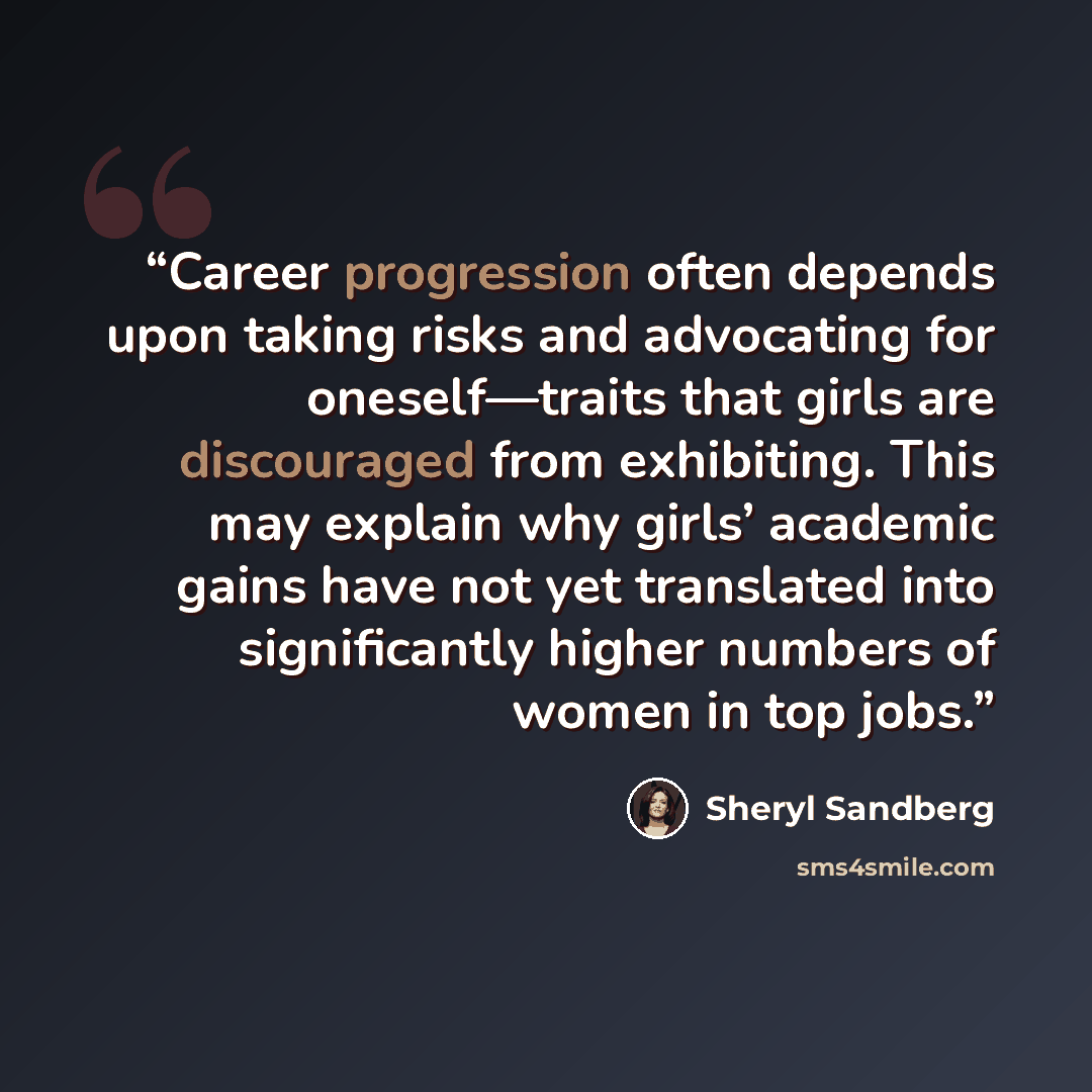 “Career progression often depends upon taking risks and advocating for oneself—traits that girls are discouraged from exhibiting. This may explain why girls’ academic gains have not yet translated into significantly higher numbers of women in top jobs.” quote by Sheryl Sandberg