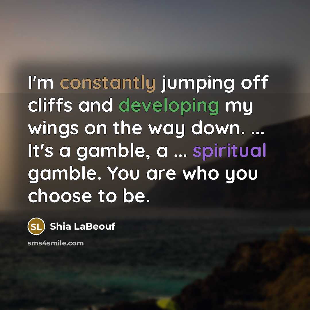 “I'm constantly jumping off cliffs and developing my wings on the way down. ... It's a gamble, a ... spiritual gamble. You are who you choose to be.” quote by Shia LaBeouf