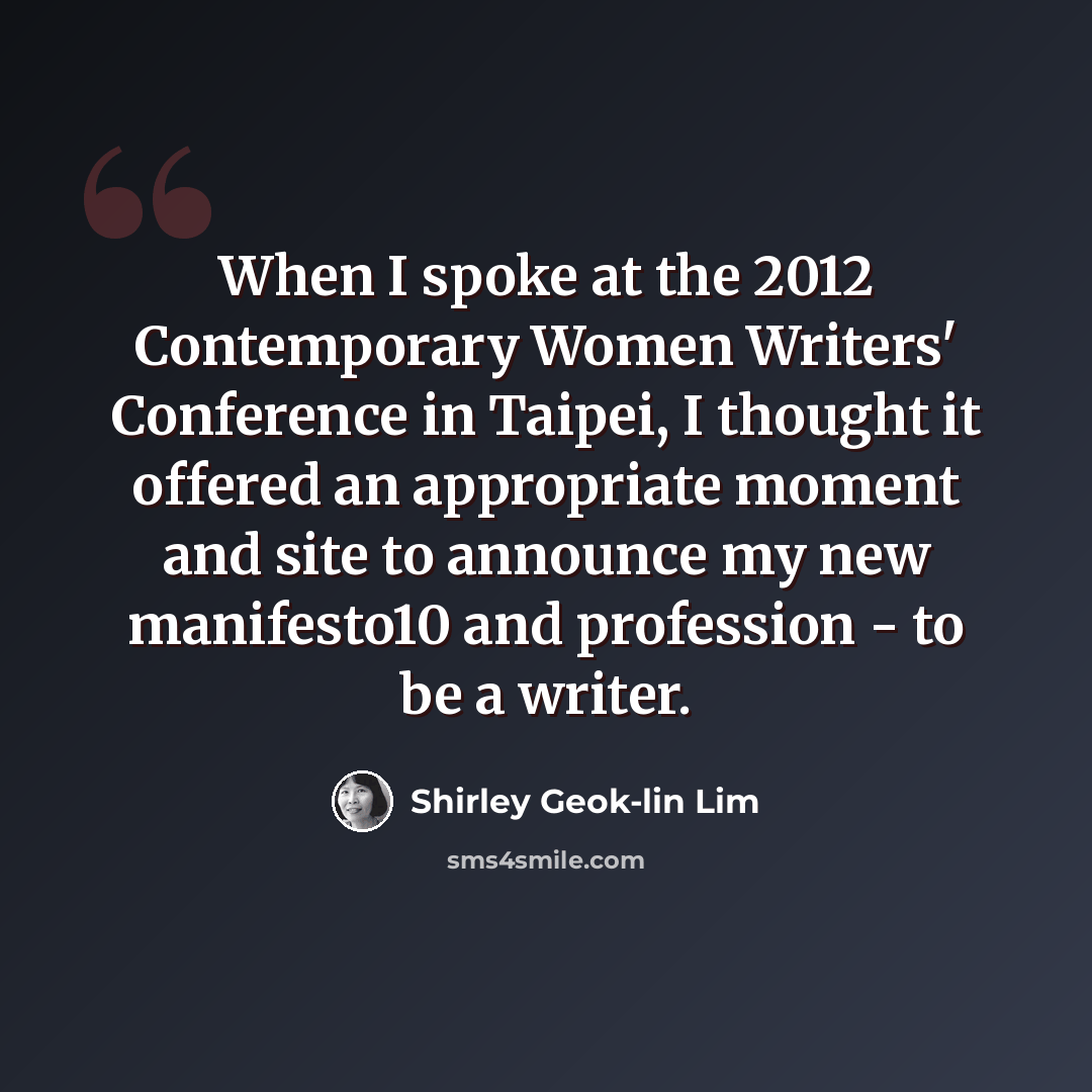 “When I spoke at the 2012 Contemporary Women Writers' Conference in Taipei, I thought it offered an appropriate moment and site to announce my new manifesto10 and profession - to be a writer.” quote by Shirley Geok-lin Lim