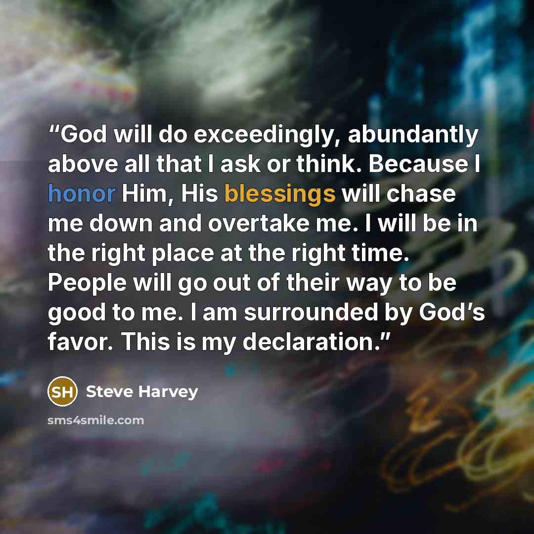 “God will do exceedingly, abundantly above all that I ask or think. Because I honor Him, His blessings will chase me down and overtake me. I will be in the right place at the right time. People will go out of their way to be good to me. I am surrounded by God’s favor. This is my declaration.” quote by Steve Harvey