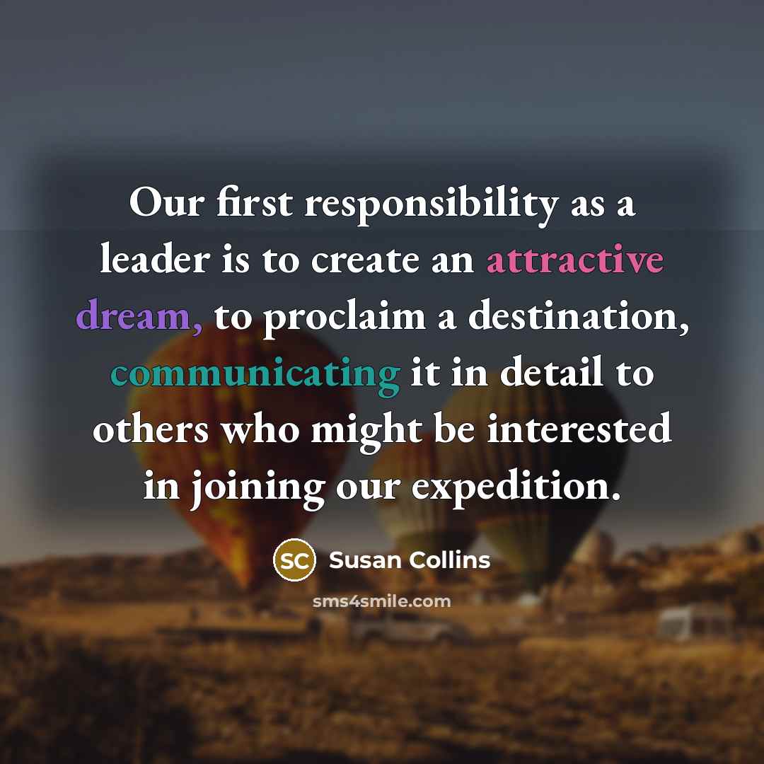 “Our first responsibility as a leader is to create an attractive dream, to proclaim a destination, communicating it in detail to others who might be interested in joining our expedition.” quote by Susan Collins