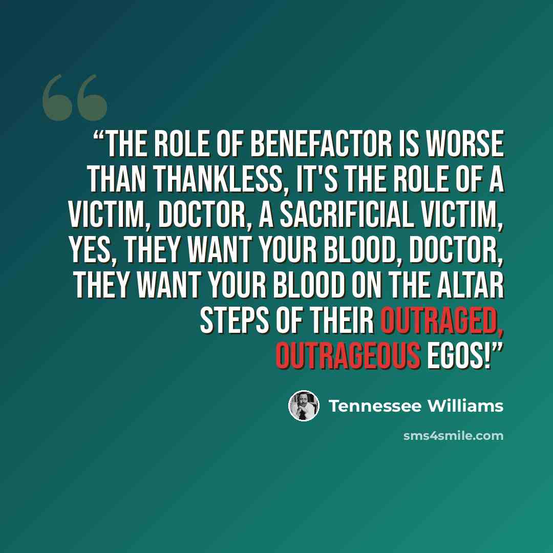 “The role of benefactor is worse than thankless, it's the role of a victim, Doctor, a sacrificial victim, yes, they want your blood, Doctor, they want your blood on the altar steps of their outraged, outrageous egos!” quote by Tennessee Williams