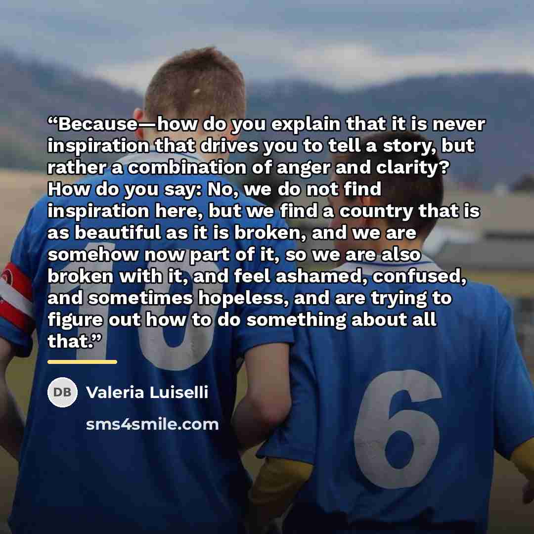 “Because—how do you explain that it is never inspiration that drives you to tell a story, but rather a combination of anger and clarity? How do you say: No, we do not find inspiration here, but we find a country that is as beautiful as it is broken, and we are somehow now part of it, so we are also…” quote by Valeria Luiselli