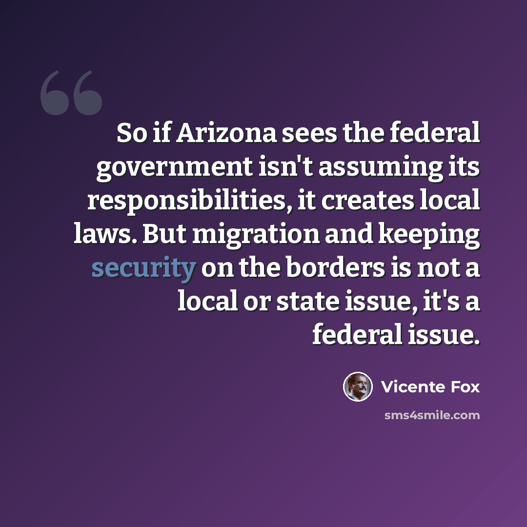 “So if Arizona sees the federal government isn't assuming its responsibilities, it creates local laws. But migration and keeping security on the borders is not a local or state issue, it's a federal issue.” quote by Vicente Fox