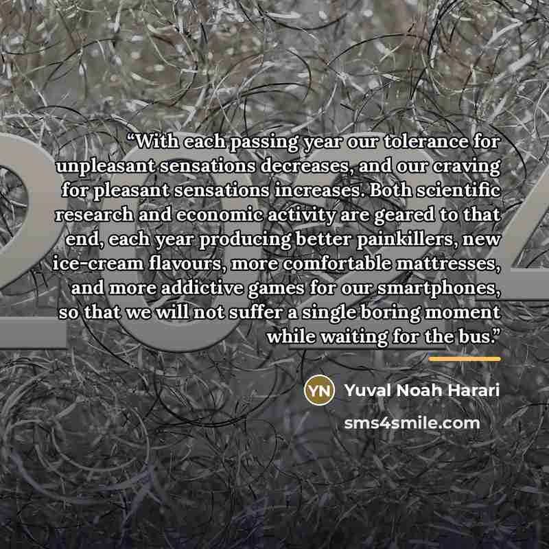 “With each passing year our tolerance for unpleasant sensations decreases, and our craving for pleasant sensations increases. Both scientific research and economic activity are geared to that end, each year producing better painkillers, new ice-cream flavours, more comfortable mattresses, and more…” quote by Yuval Noah Harari