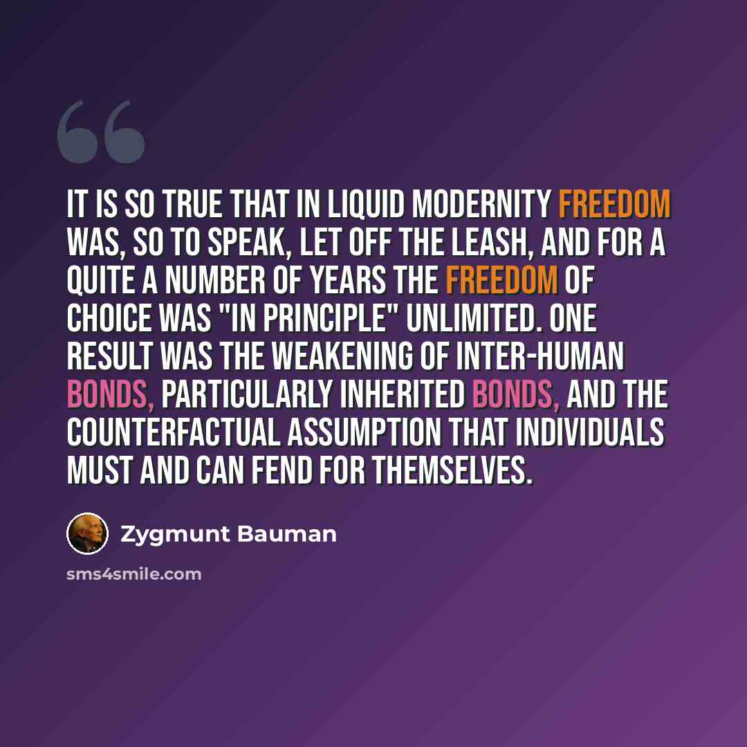 “It is so true that in liquid modernity freedom was, so to speak, let off the leash, and for a quite a number of years the freedom of choice was "in principle" unlimited. One result was the weakening of inter-human bonds, particularly inherited bonds, and the counterfactual assumption that…” quote by Zygmunt Bauman