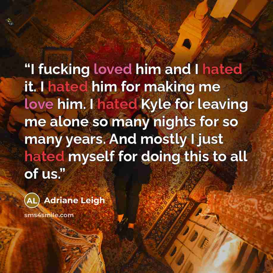 “I fucking loved him and I hated it. I hated him for making me love him. I hated Kyle for leaving me alone so many nights for so many years. And mostly I just hated myself for doing this to all of us.” quote by Adriane Leigh
