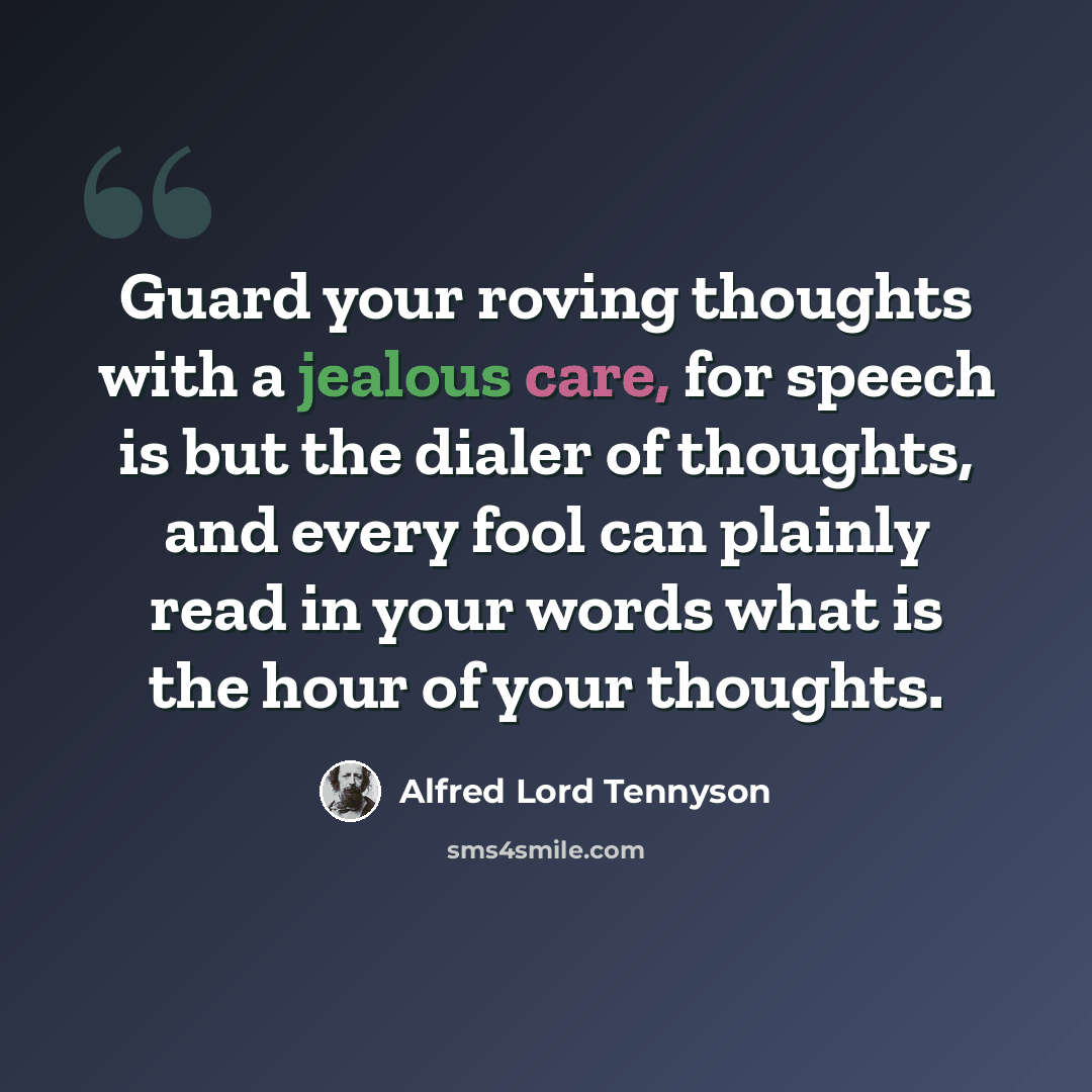 “Guard your roving thoughts with a jealous care, for speech is but the dialer of thoughts, and every fool can plainly read in your words what is the hour of your thoughts.” quote by Alfred Lord Tennyson